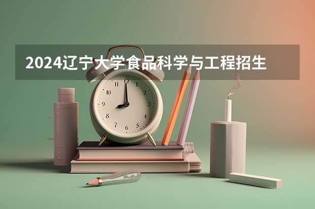 2024辽宁大学食品科学与工程招生分数线是多少 辽宁大学食品科学与工程专业历年分数线总汇