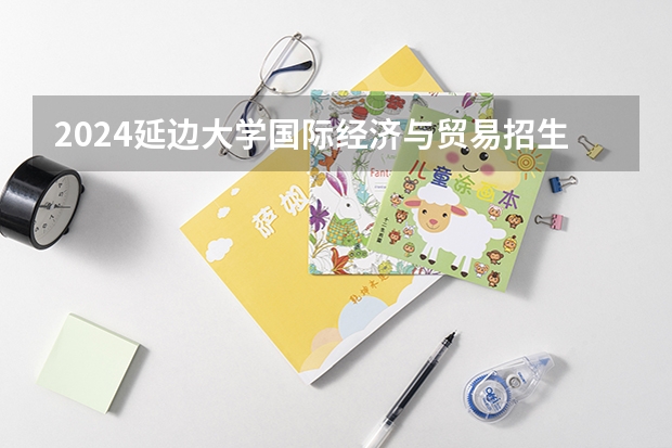 2024延边大学国际经济与贸易招生分数线是多少 延边大学国际经济与贸易专业历年分数线总汇