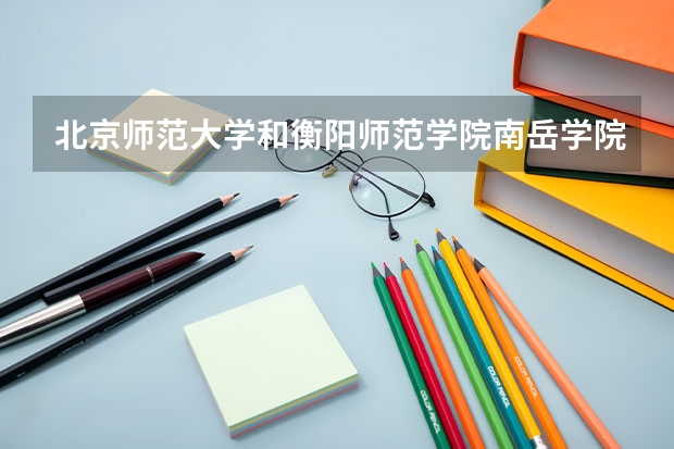 北京师范大学和衡阳师范学院南岳学院哪个比较好 历年录取分数线对比