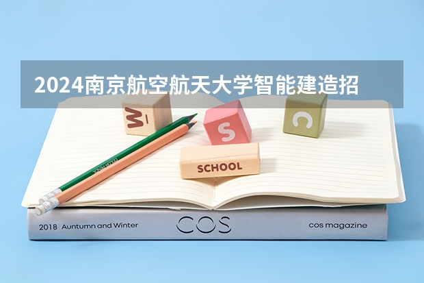 2024南京航空航天大学智能建造招生分数线是多少 南京航空航天大学智能建造专业历年分数线总汇