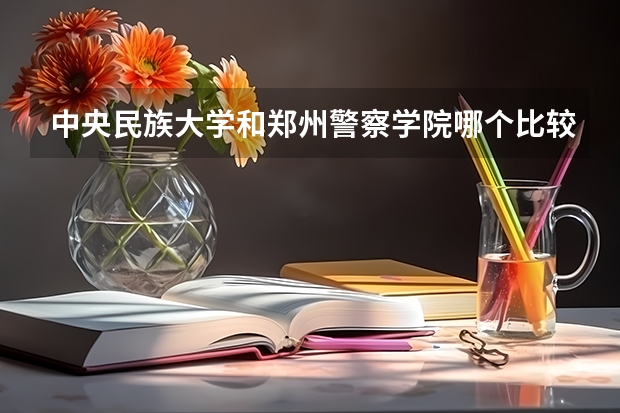 中央民族大学和郑州警察学院哪个比较好 历年录取分数线对比