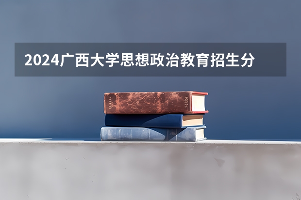 2024广西大学思想政治教育招生分数线是多少 广西大学思想政治教育专业历年分数线总汇