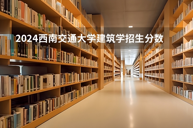 2024西南交通大学建筑学招生分数线是多少 西南交通大学建筑学专业历年分数线总汇