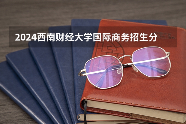 2024西南财经大学国际商务招生分数线是多少 西南财经大学国际商务专业历年分数线总汇