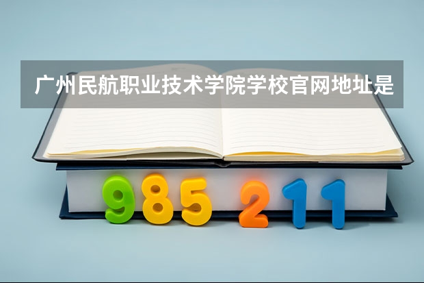 广州民航职业技术学院学校官网地址是什么 广州民航职业技术学院招生简介