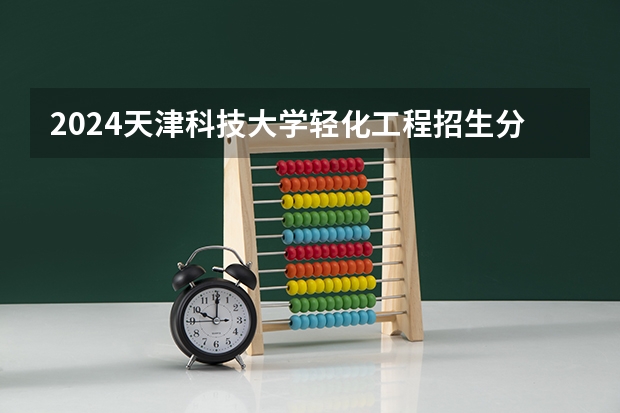 2024天津科技大学轻化工程招生分数线是多少 天津科技大学轻化工程专业历年分数线总汇