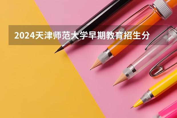 2024天津师范大学早期教育招生分数线是多少 天津师范大学早期教育专业历年分数线总汇