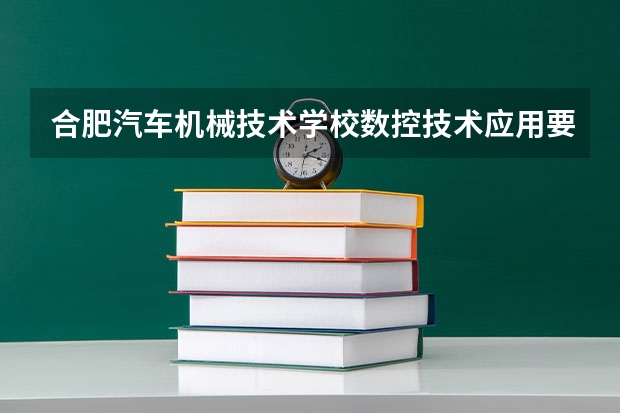 合肥汽车机械技术学校数控技术应用要学几门课程 专业能力要求是什么