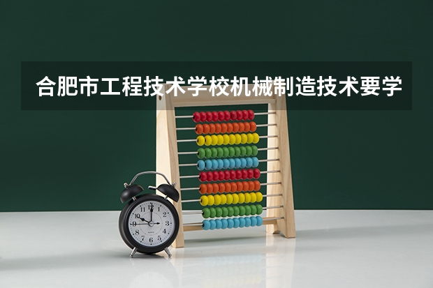 合肥市工程技术学校机械制造技术要学几门课程 专业能力要求是什么