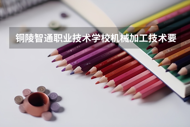 铜陵智通职业技术学校机械加工技术要学几门课程 专业能力要求是什么