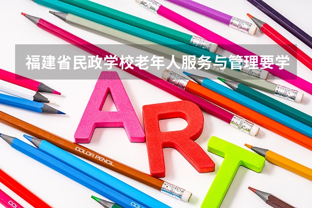 福建省民政学校老年人服务与管理要学几门课程 专业能力要求是什么