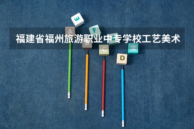 福建省福州旅游职业中专学校工艺美术要学几门课程 专业能力要求是什么
