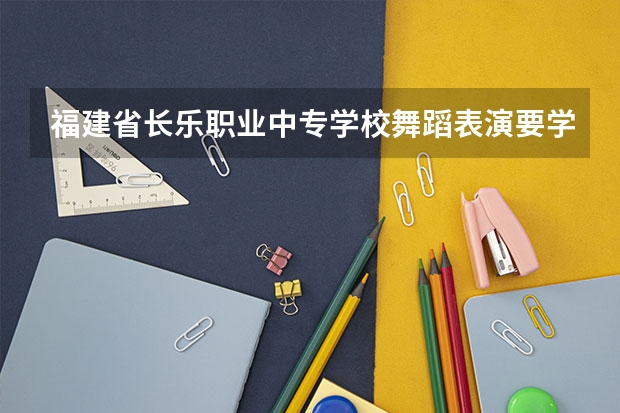 福建省长乐职业中专学校舞蹈表演要学几门课程 专业能力要求是什么