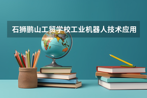 石狮鹏山工贸学校工业机器人技术应用要学几门课程 专业能力要求是什么