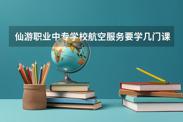 仙游职业中专学校航空服务要学几门课程 专业能力要求是什么